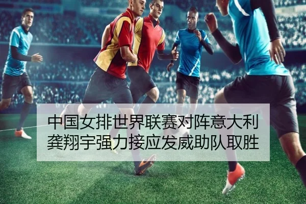 中国女排世界联赛对阵意大利 龚翔宇强力接应发威助队取胜
